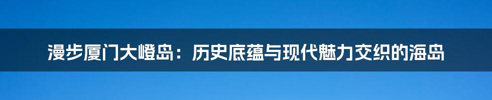 漫步厦门大嶝岛：历史底蕴与现代魅力交织的海岛