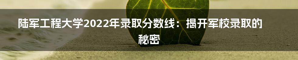 陆军工程大学2022年录取分数线：揭开军校录取的秘密