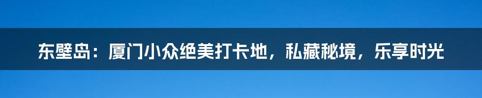 东壁岛：厦门小众绝美打卡地，私藏秘境，乐享时光