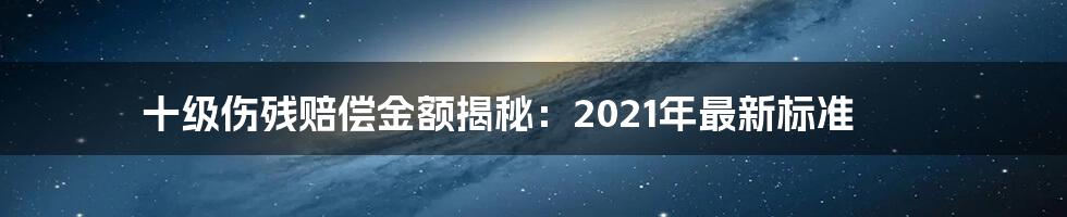 十级伤残赔偿金额揭秘：2021年最新标准