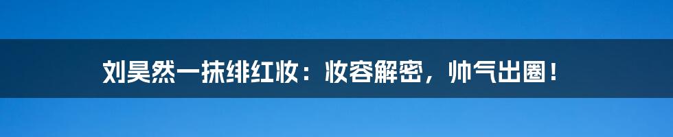 刘昊然一抹绯红妆：妆容解密，帅气出圈！