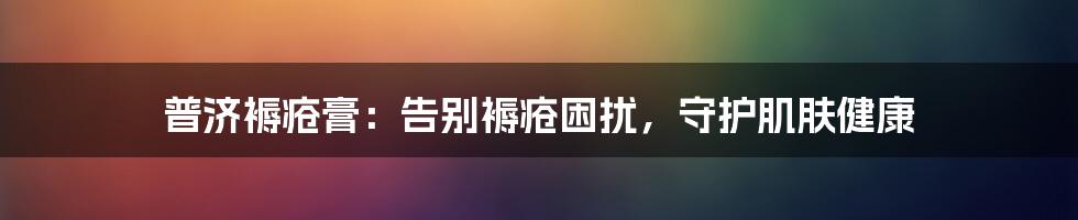 普济褥疮膏：告别褥疮困扰，守护肌肤健康