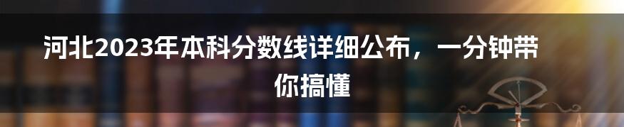 河北2023年本科分数线详细公布，一分钟带你搞懂