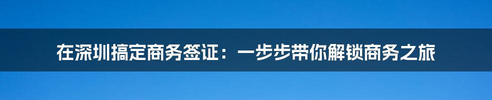 在深圳搞定商务签证：一步步带你解锁商务之旅