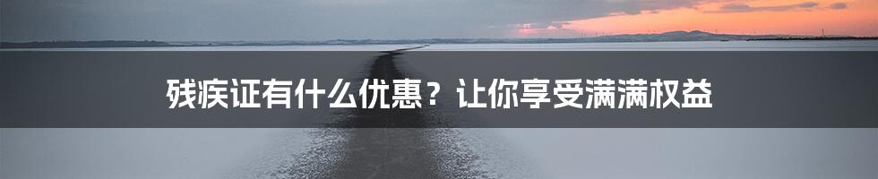 残疾证有什么优惠？让你享受满满权益