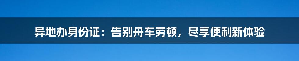 异地办身份证：告别舟车劳顿，尽享便利新体验