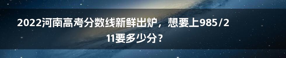 2022河南高考分数线新鲜出炉，想要上985/211要多少分？