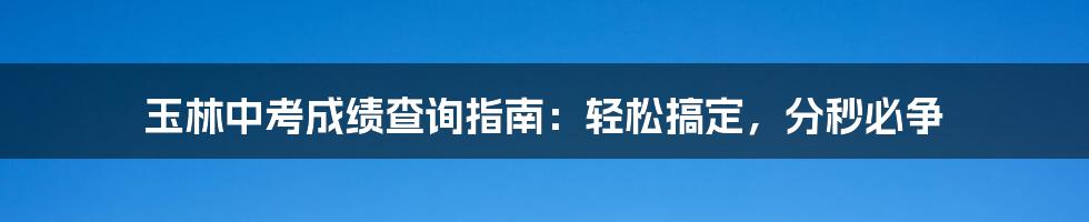 玉林中考成绩查询指南：轻松搞定，分秒必争