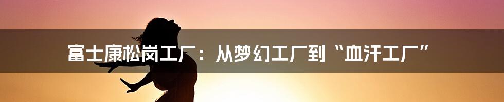 富士康松岗工厂：从梦幻工厂到“血汗工厂”