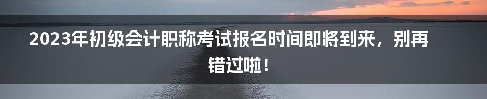 2023年初级会计职称考试报名时间即将到来，别再错过啦！