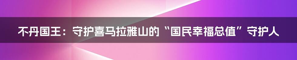 不丹国王：守护喜马拉雅山的“国民幸福总值”守护人