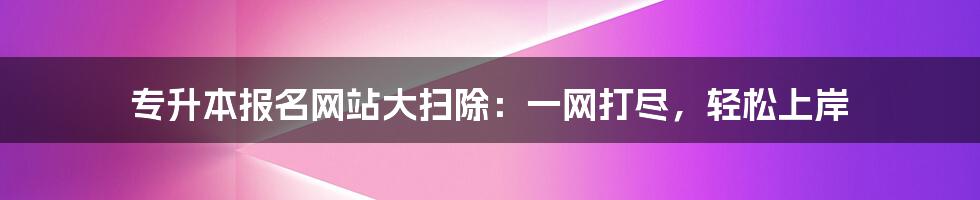 专升本报名网站大扫除：一网打尽，轻松上岸