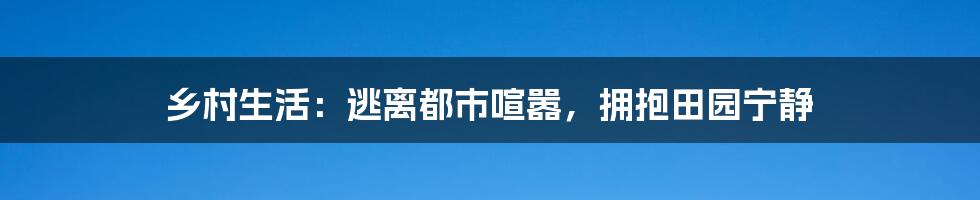 乡村生活：逃离都市喧嚣，拥抱田园宁静