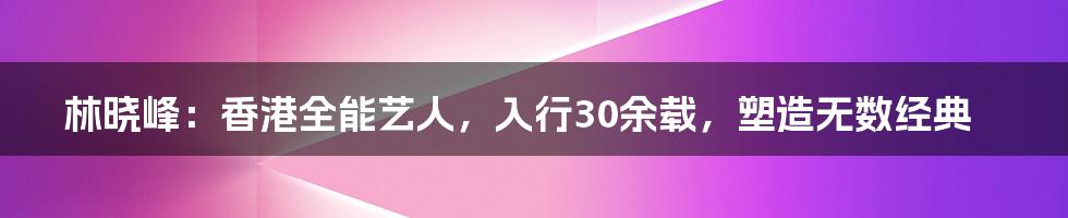 林晓峰：香港全能艺人，入行30余载，塑造无数经典