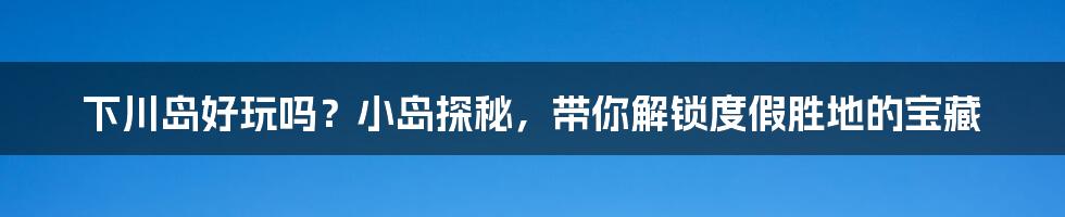 下川岛好玩吗？小岛探秘，带你解锁度假胜地的宝藏