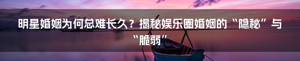 明星婚姻为何总难长久？揭秘娱乐圈婚姻的“隐秘”与“脆弱”