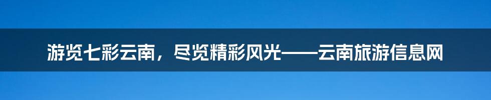 游览七彩云南，尽览精彩风光——云南旅游信息网