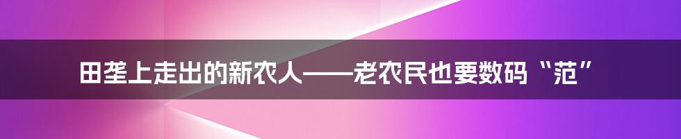 田垄上走出的新农人——老农民也要数码“范”