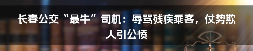 长春公交“最牛”司机：辱骂残疾乘客，仗势欺人引公愤