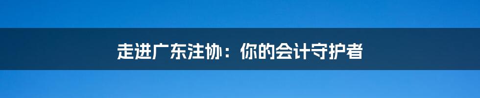 走进广东注协：你的会计守护者