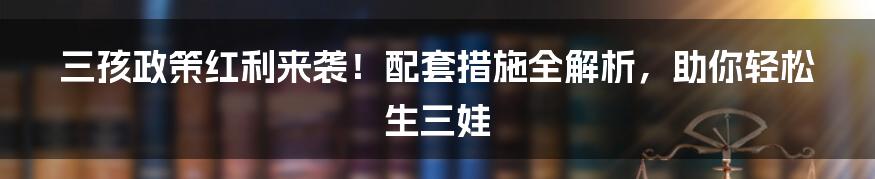 三孩政策红利来袭！配套措施全解析，助你轻松生三娃