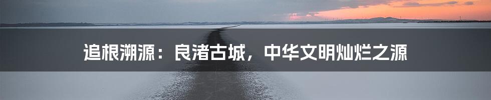 追根溯源：良渚古城，中华文明灿烂之源