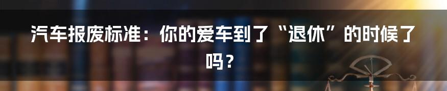 汽车报废标准：你的爱车到了“退休”的时候了吗？