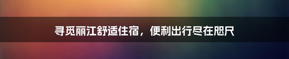 寻觅丽江舒适住宿，便利出行尽在咫尺