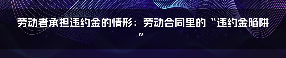 劳动者承担违约金的情形：劳动合同里的“违约金陷阱”