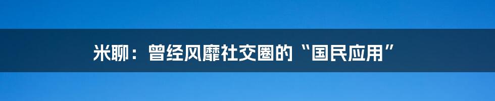 米聊：曾经风靡社交圈的“国民应用”