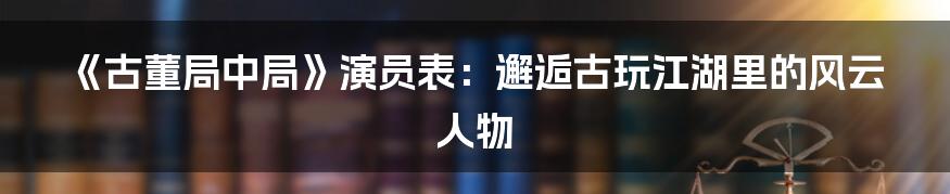 《古董局中局》演员表：邂逅古玩江湖里的风云人物