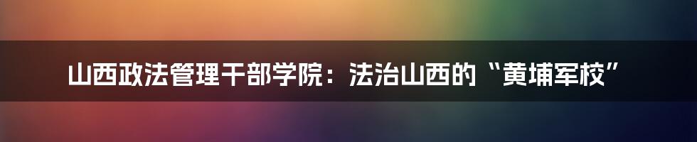 山西政法管理干部学院：法治山西的“黄埔军校”