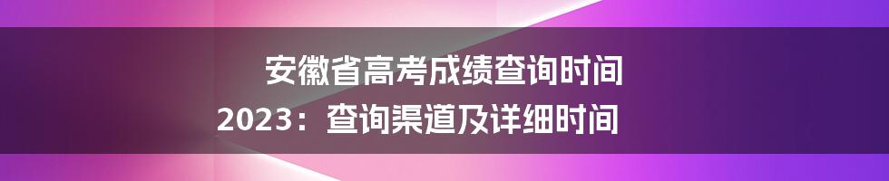 安徽省高考成绩查询时间 2023：查询渠道及详细时间