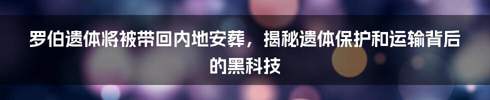 罗伯遗体将被带回内地安葬，揭秘遗体保护和运输背后的黑科技