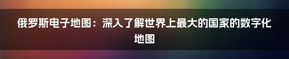 俄罗斯电子地图：深入了解世界上最大的国家的数字化地图