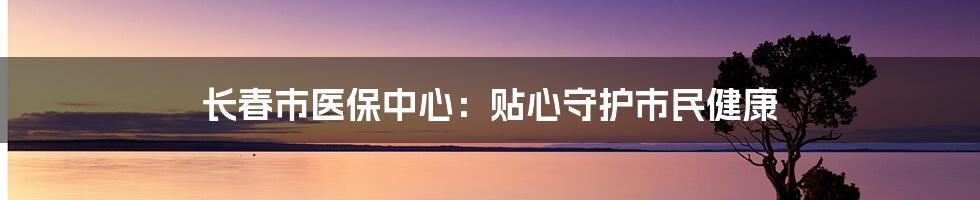 长春市医保中心：贴心守护市民健康