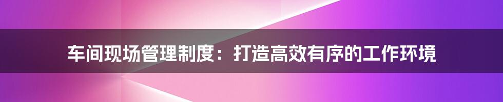 车间现场管理制度：打造高效有序的工作环境