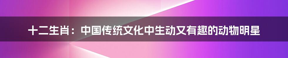 十二生肖：中国传统文化中生动又有趣的动物明星