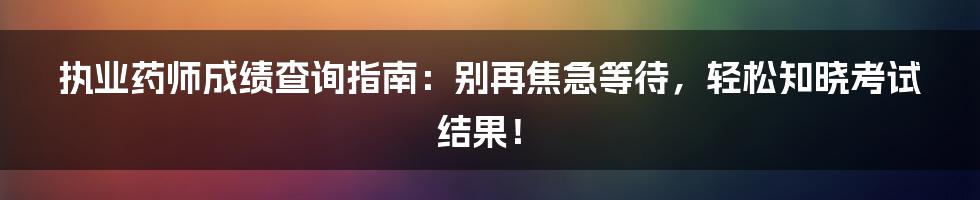 执业药师成绩查询指南：别再焦急等待，轻松知晓考试结果！