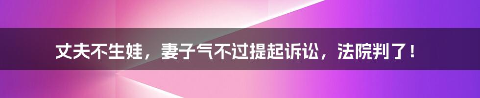 丈夫不生娃，妻子气不过提起诉讼，法院判了！