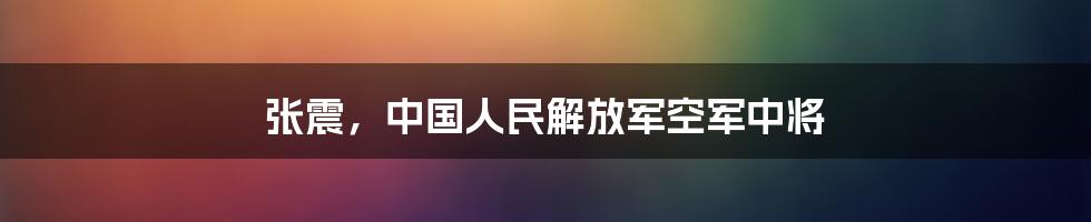 张震，中国人民解放军空军中将