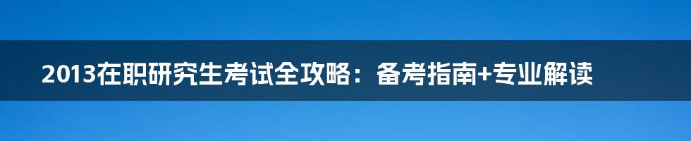 2013在职研究生考试全攻略：备考指南+专业解读