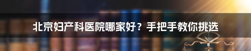 北京妇产科医院哪家好？手把手教你挑选