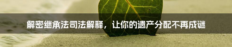 解密继承法司法解释，让你的遗产分配不再成谜