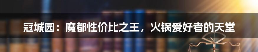 冠城园：魔都性价比之王，火锅爱好者的天堂