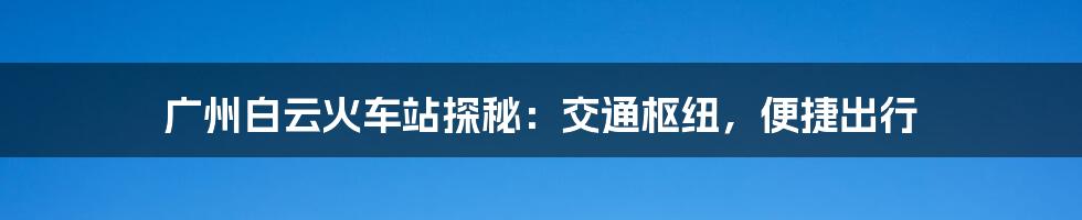 广州白云火车站探秘：交通枢纽，便捷出行