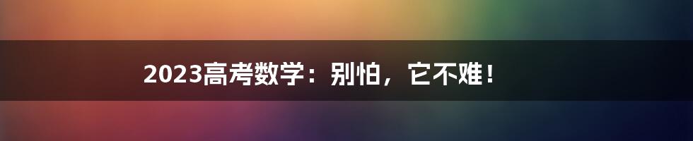 2023高考数学：别怕，它不难！