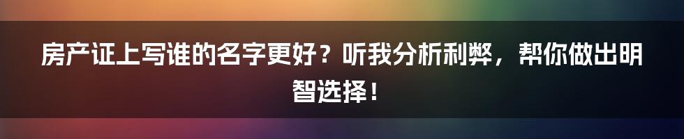 房产证上写谁的名字更好？听我分析利弊，帮你做出明智选择！