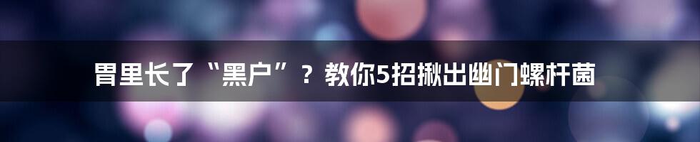 胃里长了“黑户”？教你5招揪出幽门螺杆菌