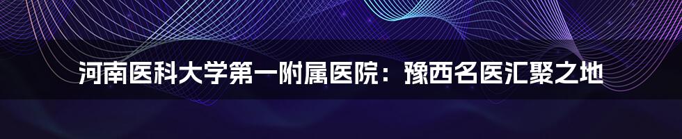 河南医科大学第一附属医院：豫西名医汇聚之地